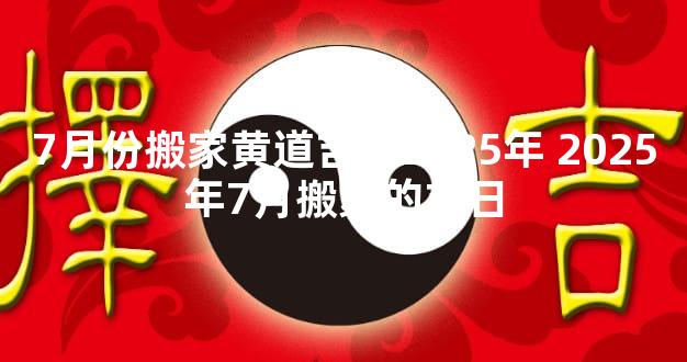 7月份搬家黄道吉日2025年 2025年7月搬家的吉日